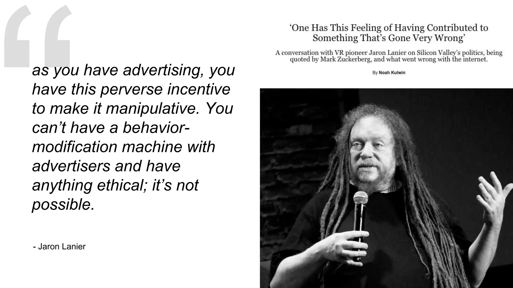 - Jaron Lanier
as you have advertising, you
have this perverse incentive
to make it manipulative. You
can’t have a behavior-
modification machine with
advertisers and have
anything ethical; it’s not
possible.
 