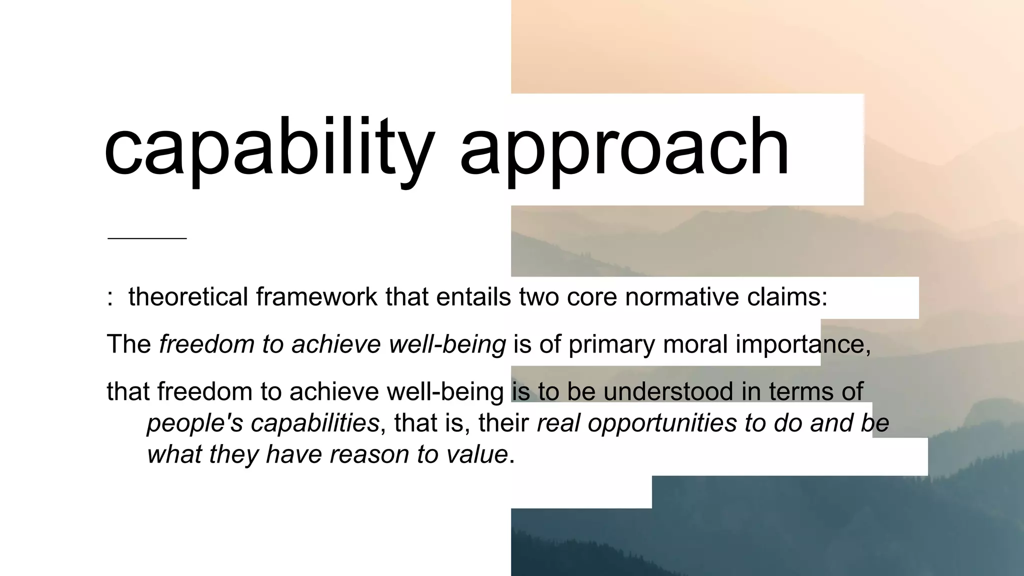 capability approach
: theoretical framework that entails two core normative claims:
The freedom to achieve well-being is of primary moral importance,
that freedom to achieve well-being is to be understood in terms of
people's capabilities, that is, their real opportunities to do and be
what they have reason to value.
 