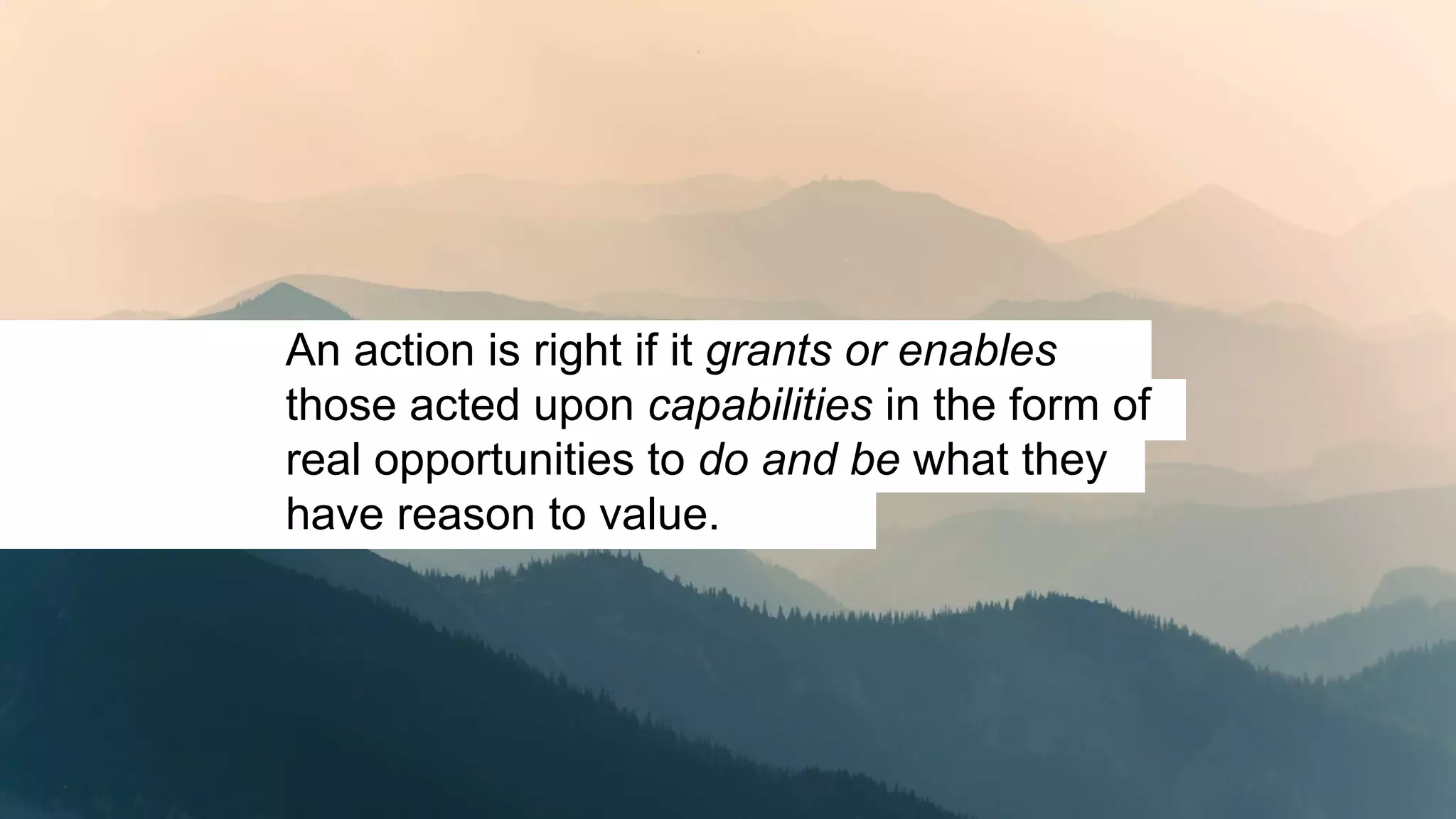 An action is right if it grants or enables
those acted upon capabilities in the form of
real opportunities to do and be what they
have reason to value.
 