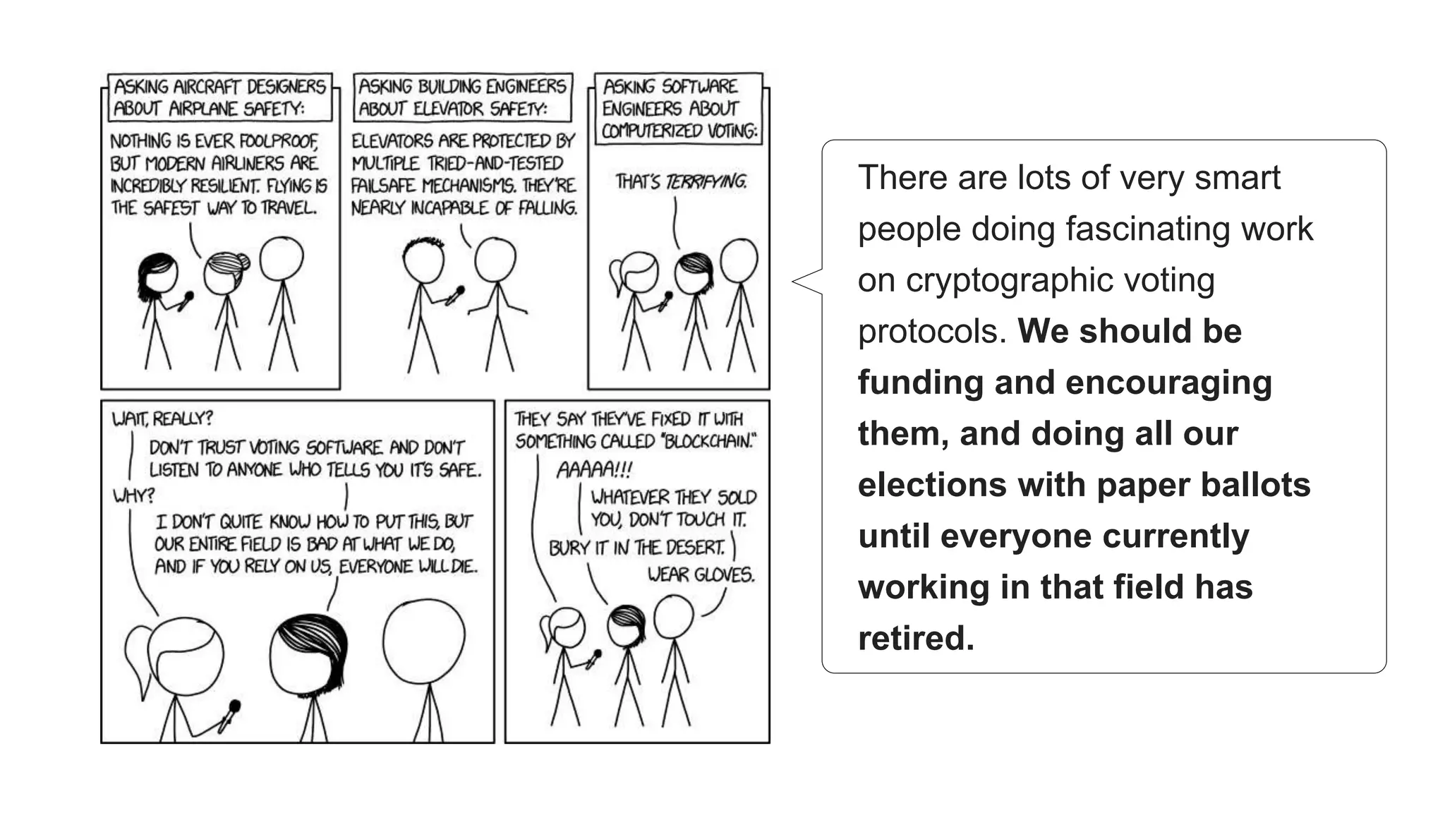 There are lots of very smart
people doing fascinating work
on cryptographic voting
protocols. We should be
funding and encouraging
them, and doing all our
elections with paper ballots
until everyone currently
working in that field has
retired.
 