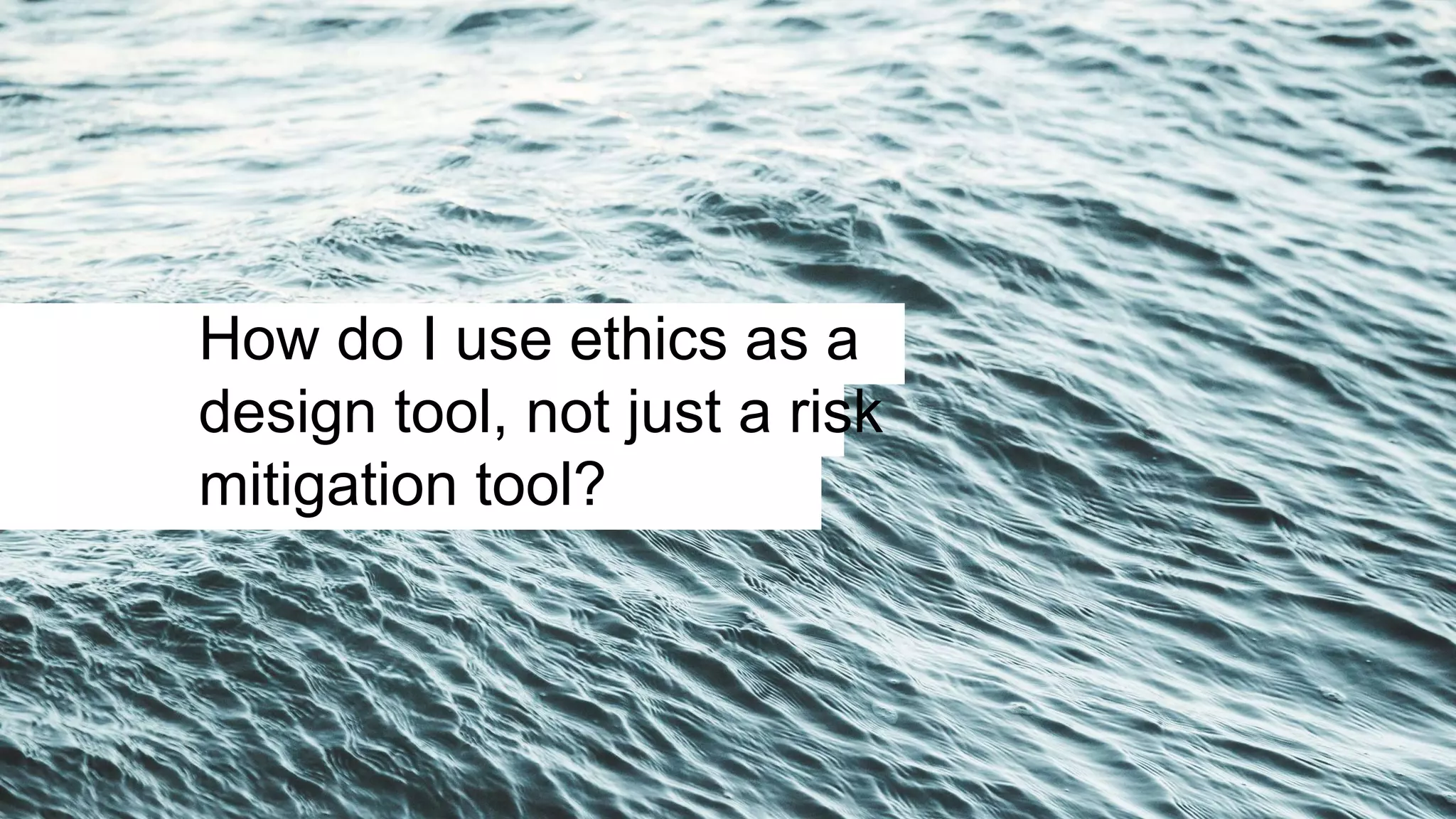 How do I use ethics as a
design tool, not just a risk
mitigation tool?
 