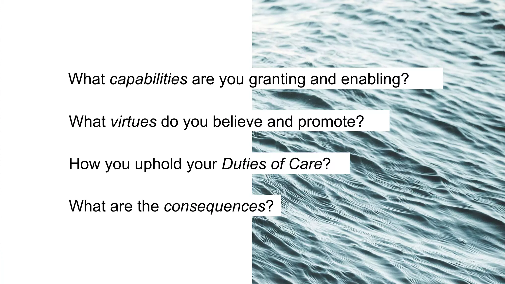 What virtues do you believe and promote?
How you uphold your Duties of Care?
What are the consequences?
What capabilities are you granting and enabling?
 