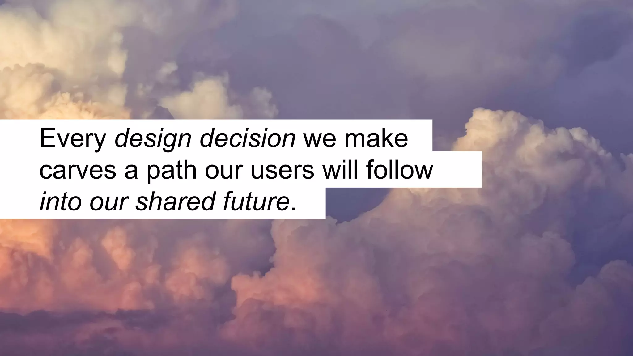 Every design decision we make
carves a path our users will follow
into our shared future.
 
