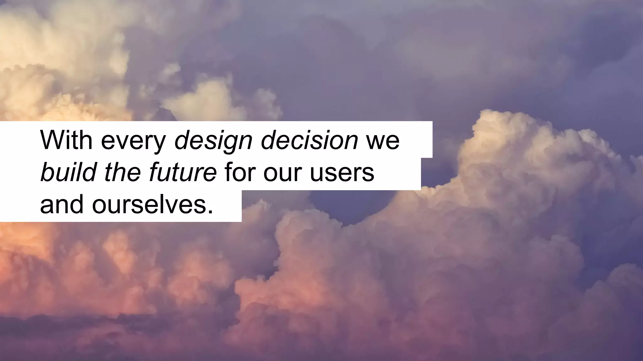 With every design decision we
build the future for our users
and ourselves.
 
