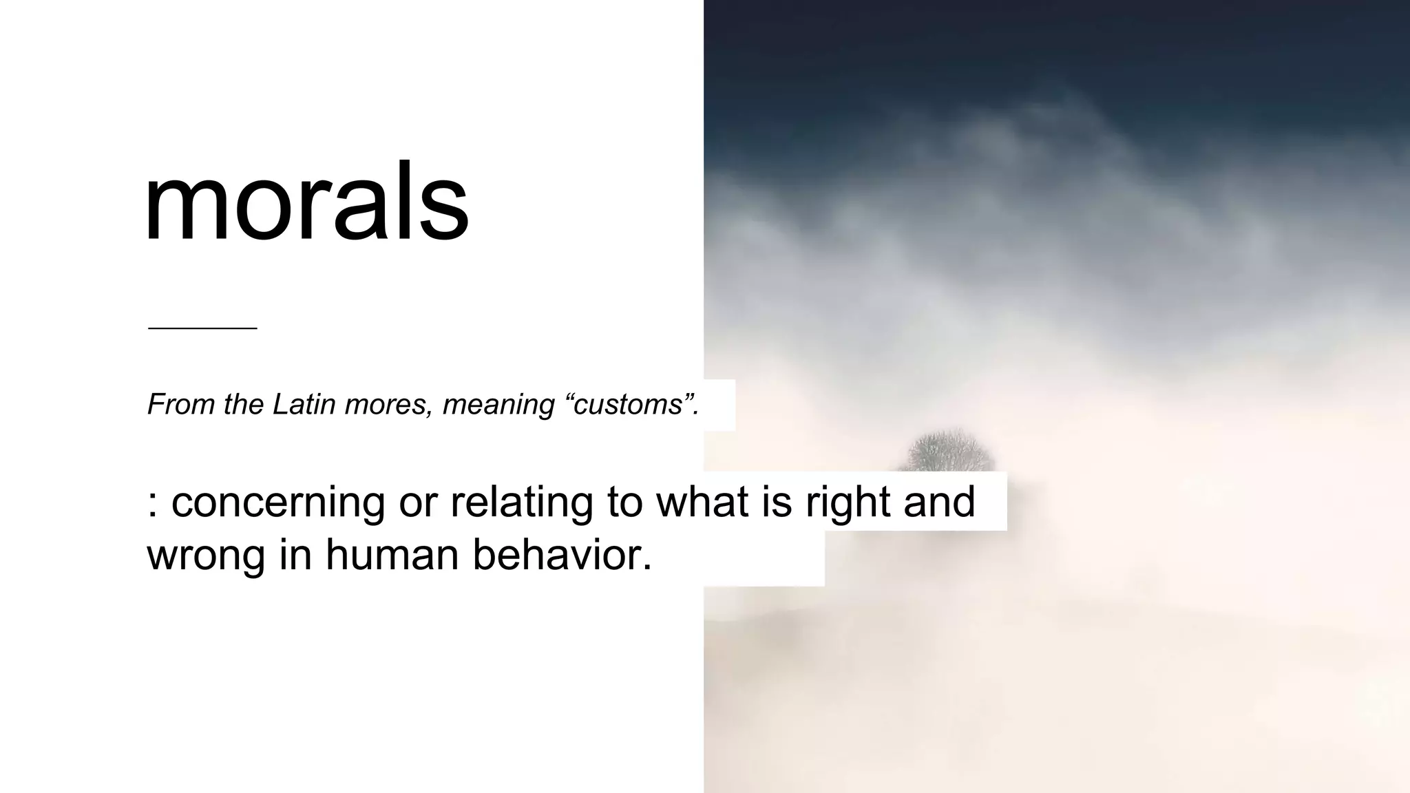 From the Latin mores, meaning “customs”.
: concerning or relating to what is right and
wrong in human behavior.
morals
 