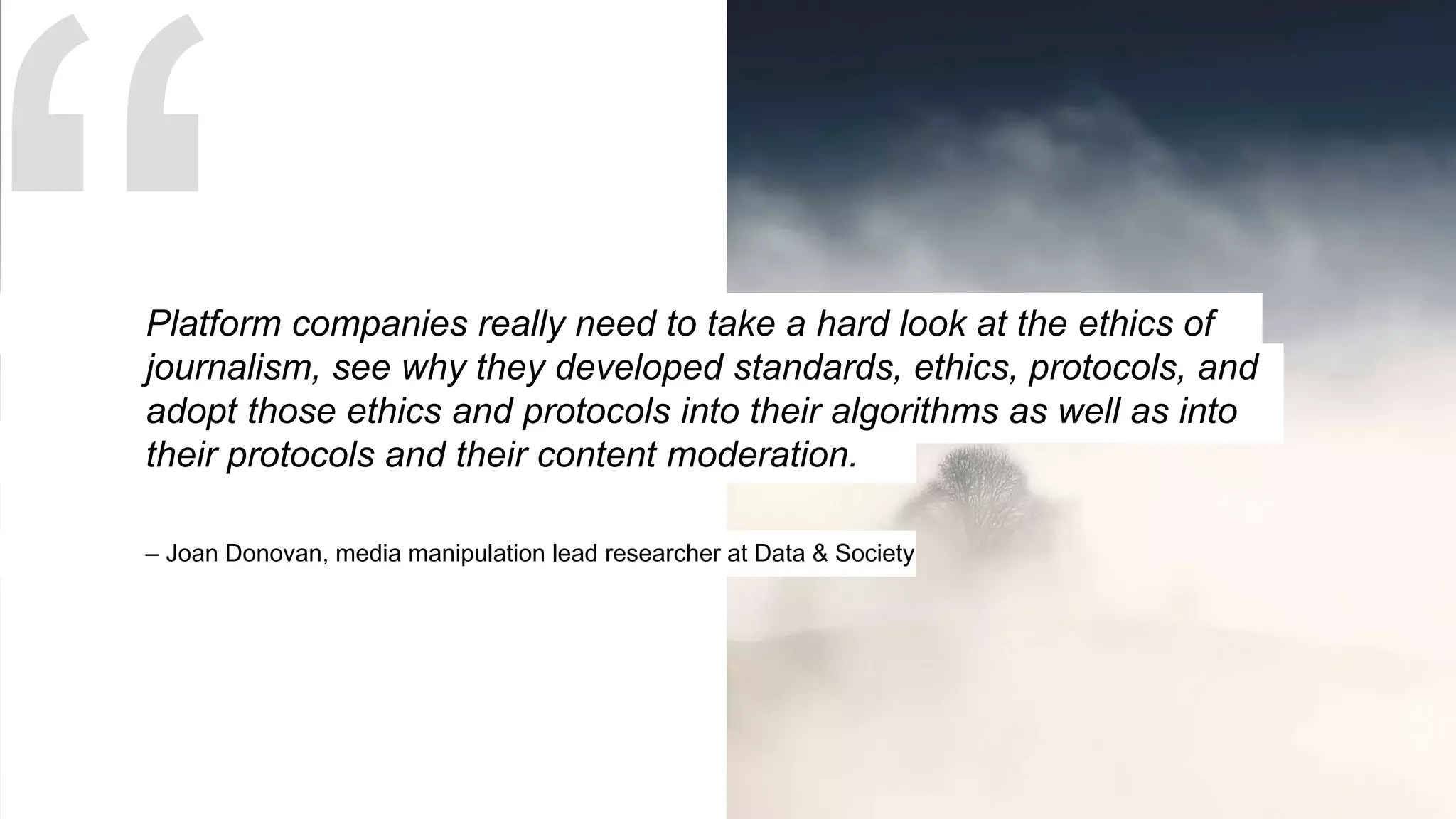 – Joan Donovan, media manipulation lead researcher at Data & Society
Platform companies really need to take a hard look at the ethics of
journalism, see why they developed standards, ethics, protocols, and
adopt those ethics and protocols into their algorithms as well as into
their protocols and their content moderation.
 