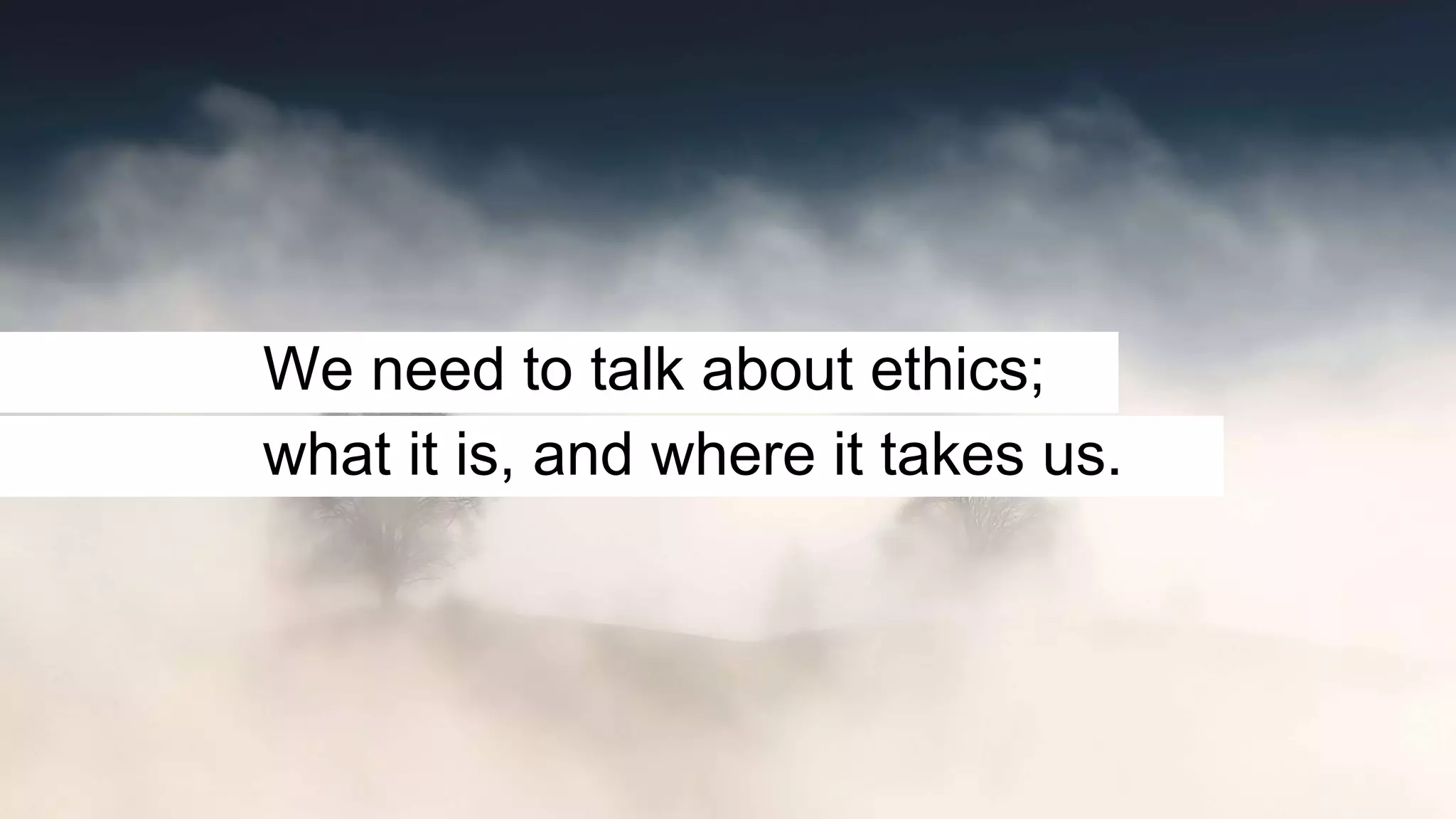 We need to talk about ethics;
what it is, and where it takes us.
 