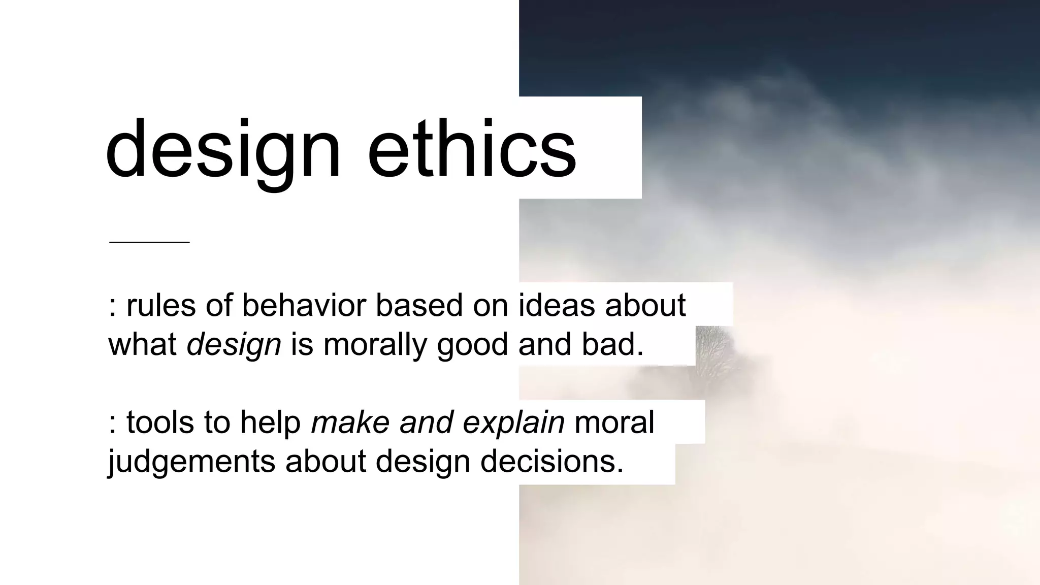 design ethics
: rules of behavior based on ideas about
what design is morally good and bad.
: tools to help make and explain moral
judgements about design decisions.
 