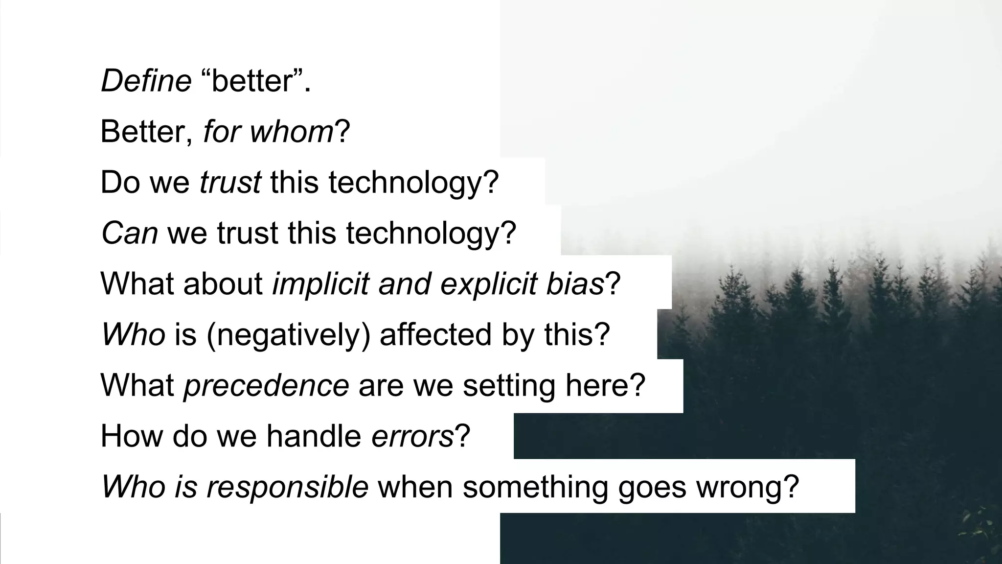 Define “better”.
Better, for whom?
Do we trust this technology?
Can we trust this technology?
What about implicit and explicit bias?
Who is (negatively) affected by this?
What precedence are we setting here?
How do we handle errors?
Who is responsible when something goes wrong?
 