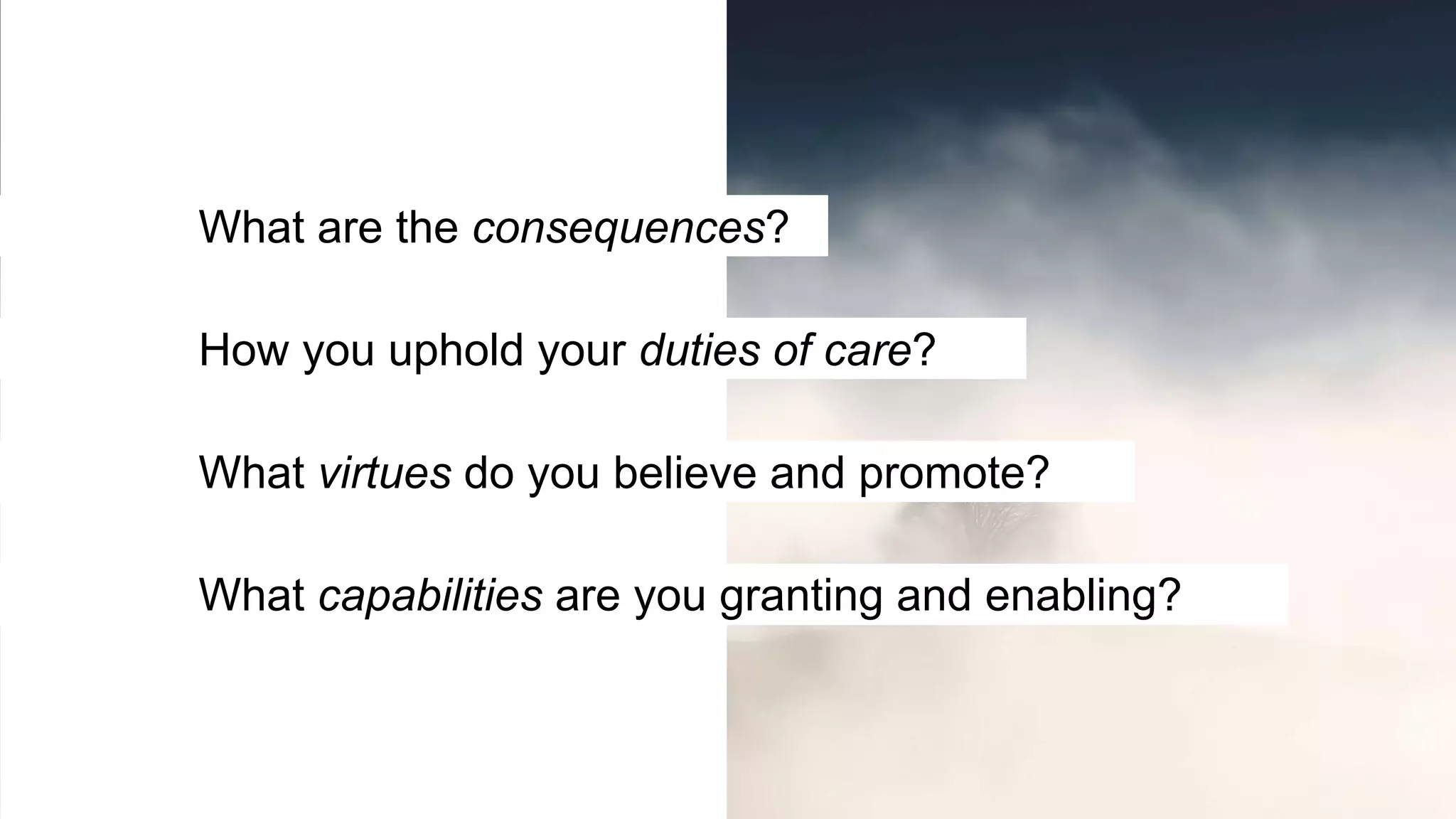 What virtues do you believe and promote?
What capabilities are you granting and enabling?
How you uphold your duties of care?
What are the consequences?
 