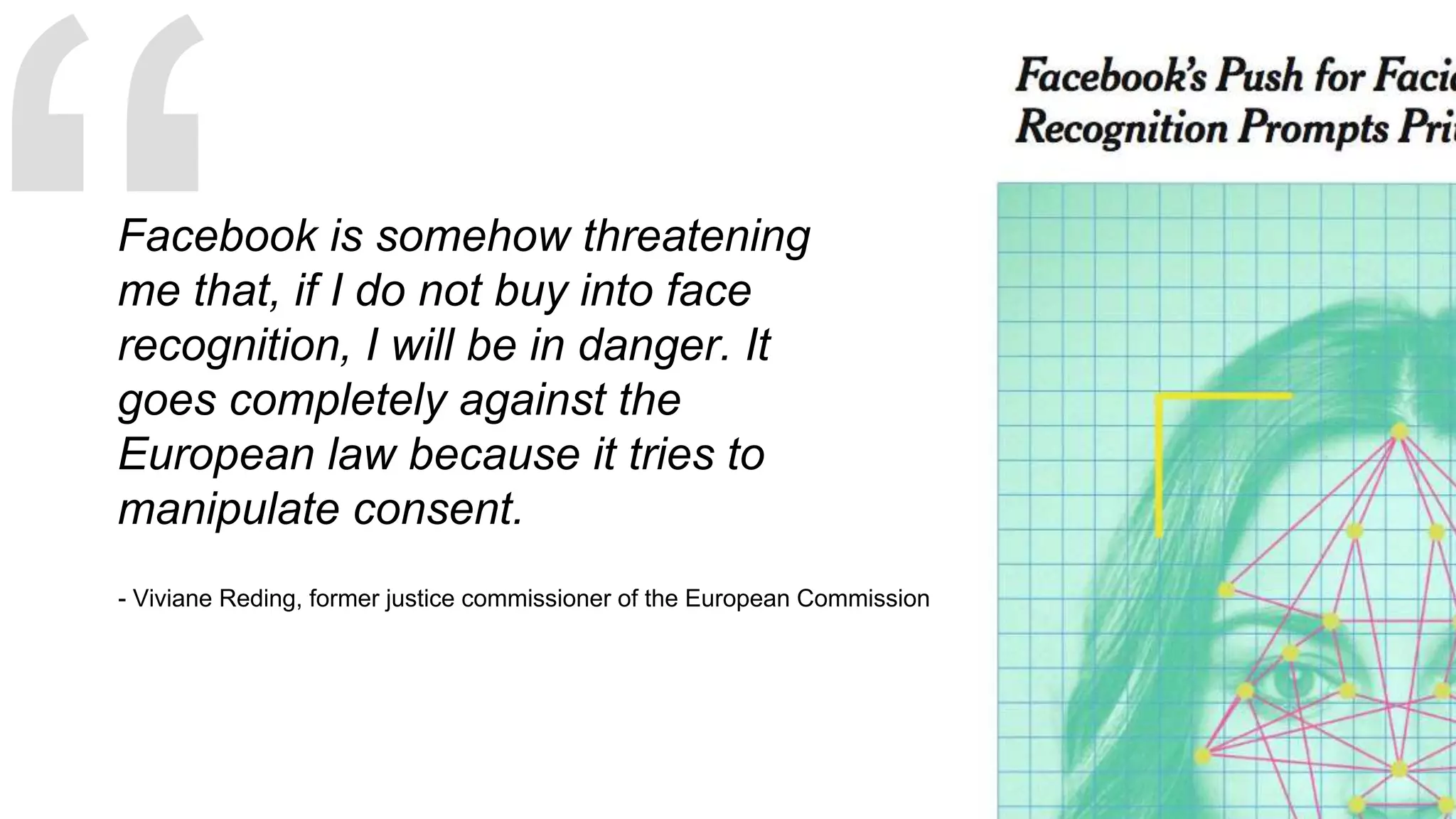 Facebook is somehow threatening
me that, if I do not buy into face
recognition, I will be in danger. It
goes completely against the
European law because it tries to
manipulate consent.
- Viviane Reding, former justice commissioner of the European Commission
 