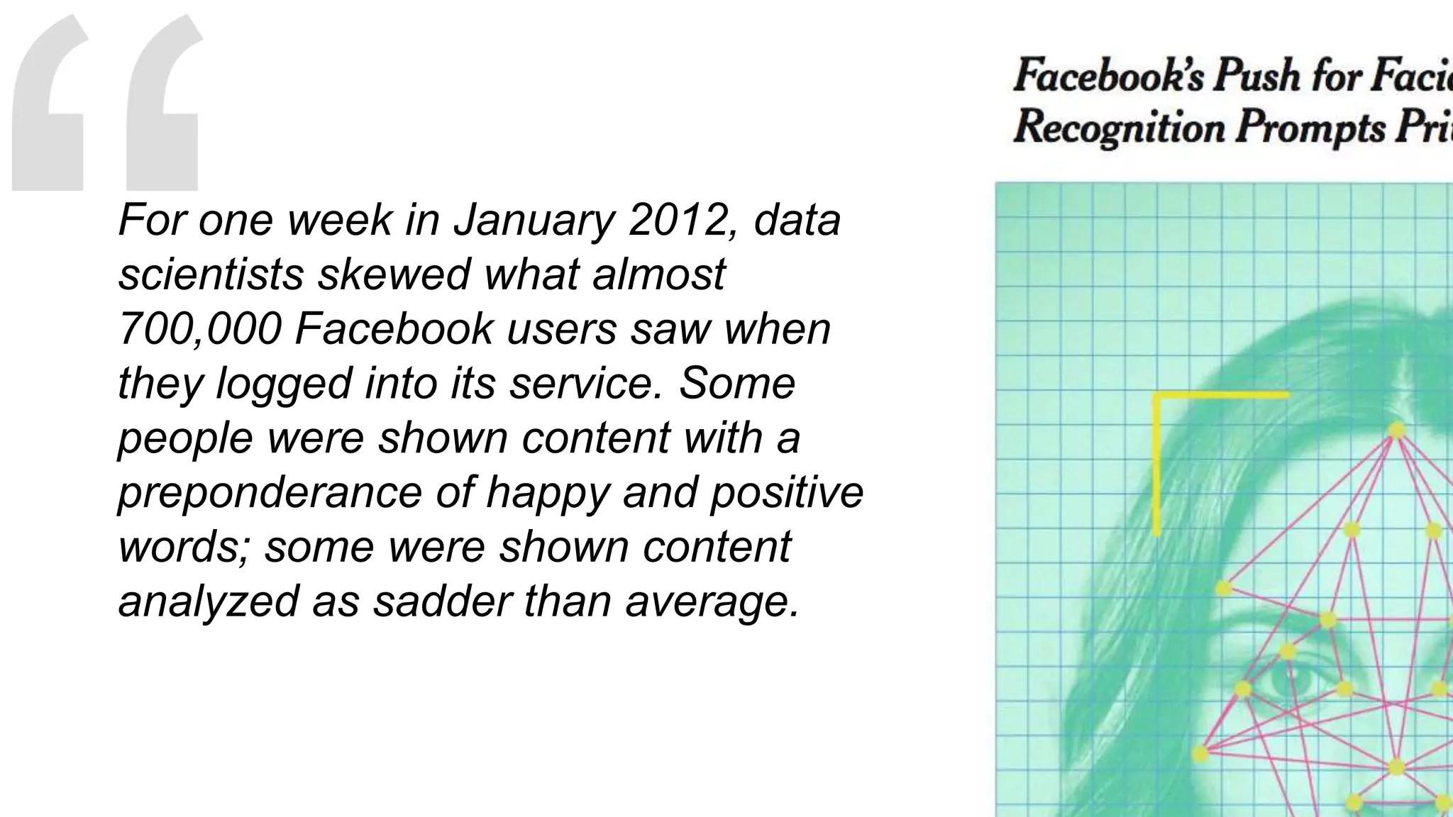 For one week in January 2012, data
scientists skewed what almost
700,000 Facebook users saw when
they logged into its service. Some
people were shown content with a
preponderance of happy and positive
words; some were shown content
analyzed as sadder than average.
 