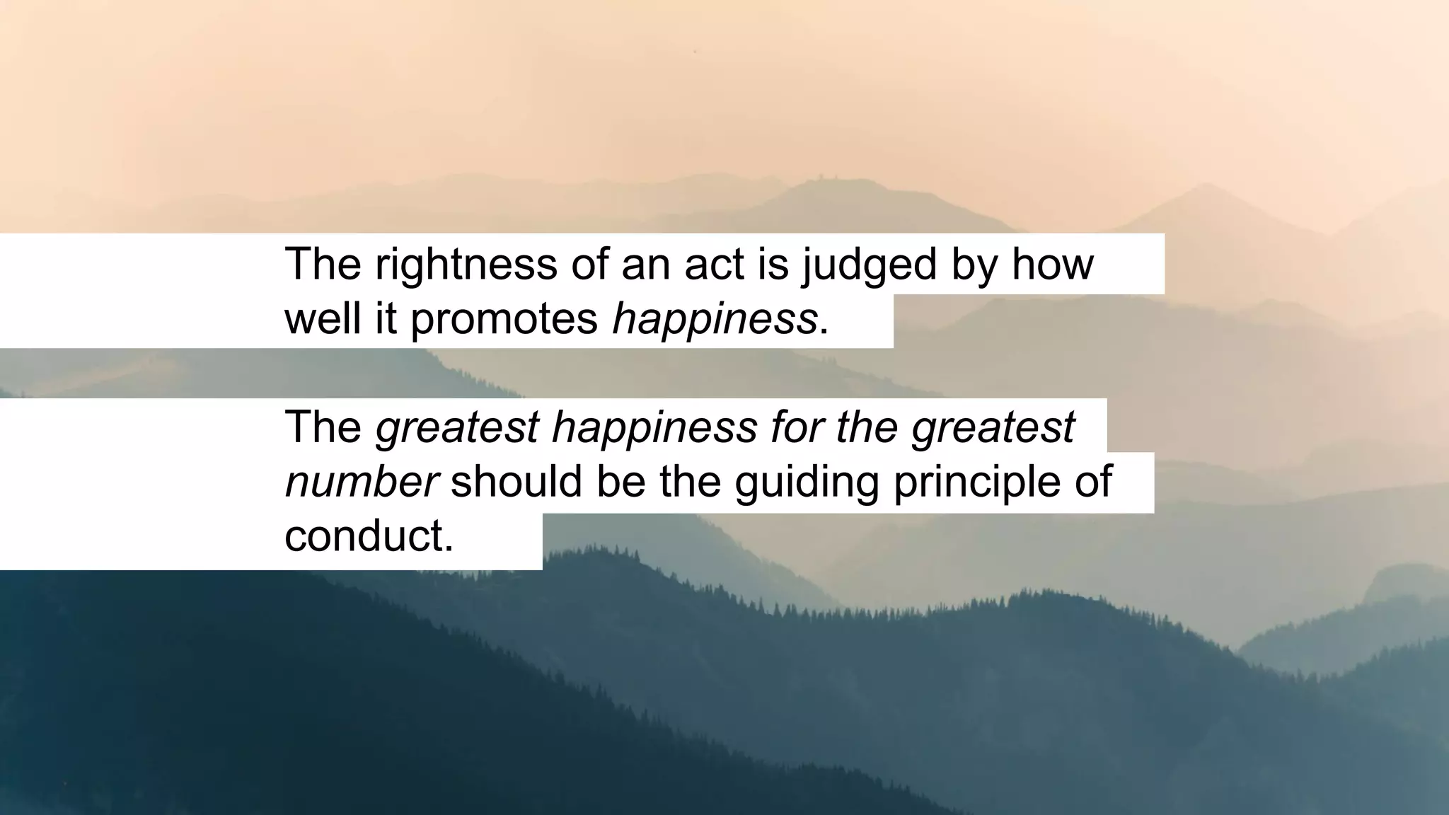 The rightness of an act is judged by how
well it promotes happiness.
The greatest happiness for the greatest
number should be the guiding principle of
conduct.
 