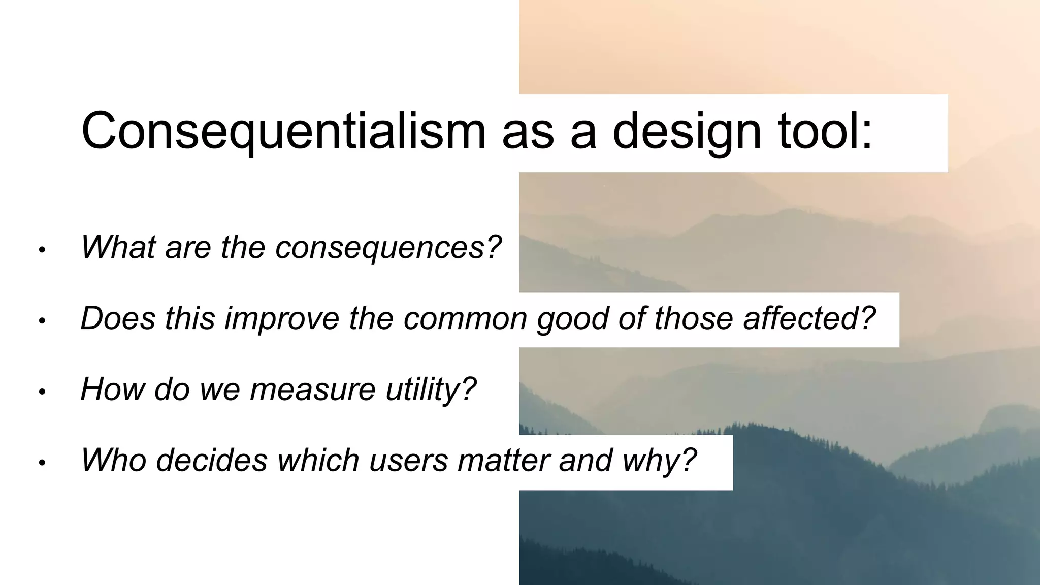 Consequentialism as a design tool:
• What are the consequences?
• Does this improve the common good of those affected?
• How do we measure utility?
• Who decides which users matter and why?
 