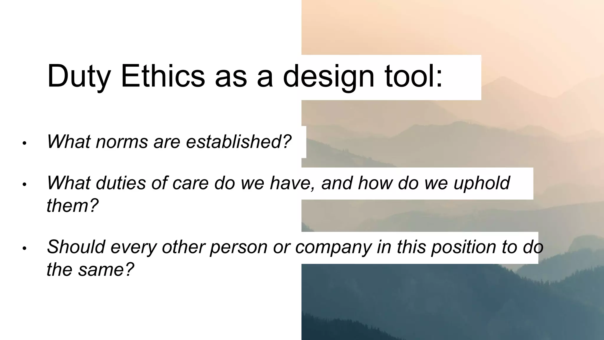 Duty Ethics as a design tool:
• What norms are established?
• What duties of care do we have, and how do we uphold
them?
• Should every other person or company in this position to do
the same?
 