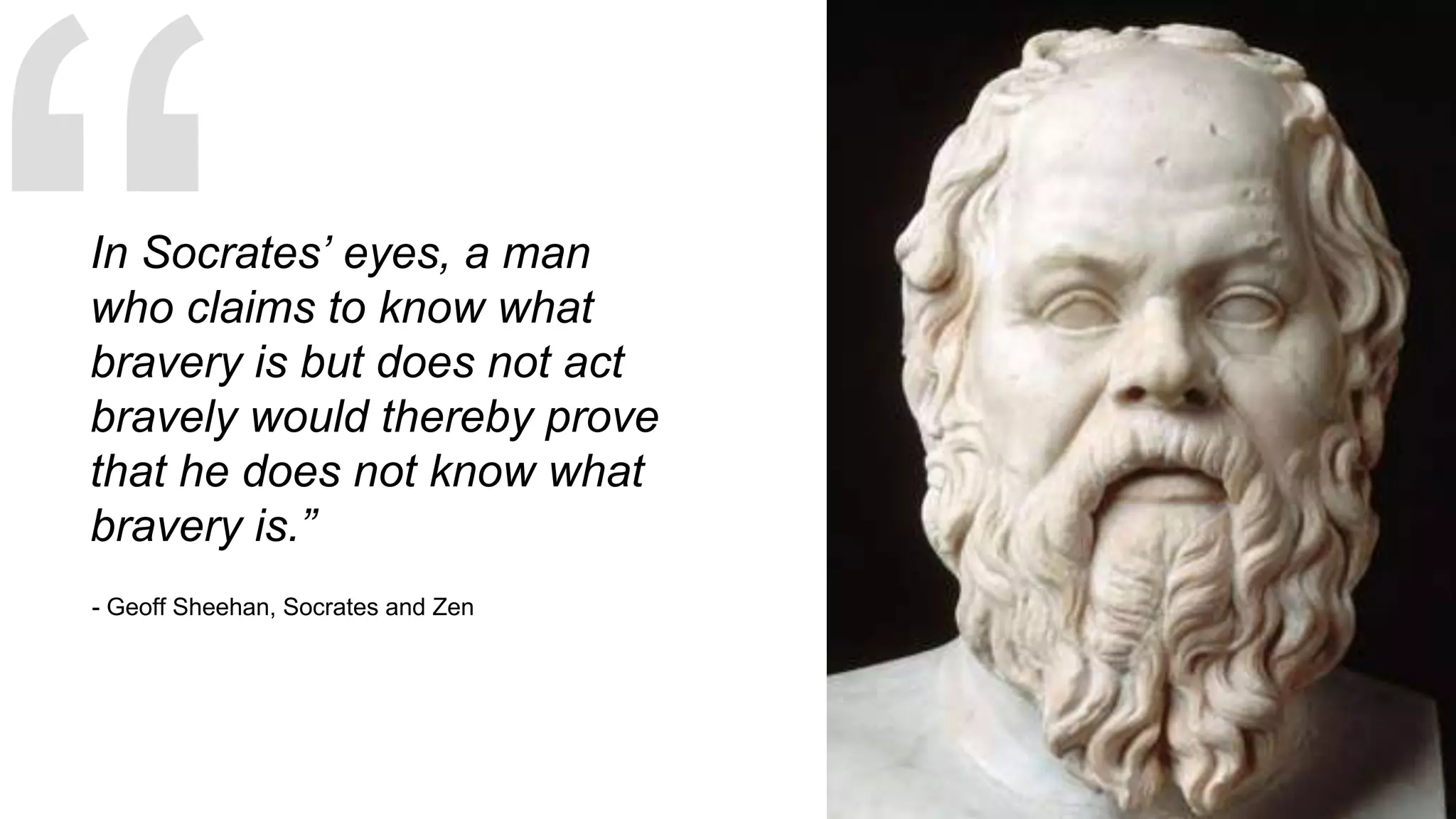 - Geoff Sheehan, Socrates and Zen
In Socrates’ eyes, a man
who claims to know what
bravery is but does not act
bravely would thereby prove
that he does not know what
bravery is.”
 