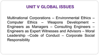 UNIT V GLOBAL ISSUES
Multinational Corporations – Environmental Ethics –
Computer Ethics – Weapons Development –
Engineers as Managers – Consulting Engineers –
Engineers as Expert Witnesses and Advisors – Moral
Leadership –Code of Conduct – Corporate Social
Responsibility
 