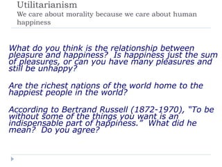 Utilitarianism
We care about morality because we care about human
happiness
What do you think is the relationship between
pleasure and happiness? Is happiness just the sum
of pleasures, or can you have many pleasures and
still be unhappy?
Are the richest nations of the world home to the
happiest people in the world?
According to Bertrand Russell (1872-1970), “To be
without some of the things you want is an
indispensable part of happiness.” What did he
mean? Do you agree?
 