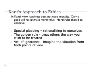 Kant’s Approach to Ethics
In Kant’s view, happiness does not equal morality. Only a
good will has ultimate moral value. Moral rules should be
universal.
Special pleading – rationalizing to ourselves
The golden rule - treat others the way you
wish to be treated
Veil of ignorance - imagine the situation from
both points of view
 