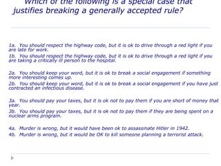 Which of the following is a special case that
justifies breaking a generally accepted rule?
1a. You should respect the highway code, but it is ok to drive through a red light if you
are late for work.
1b. You should respect the highway code, but it is ok to drive through a red light if you
are taking a critically ill person to the hospital.
2a. You should keep your word, but it is ok to break a social engagement if something
more interesting comes up.
2b. You should keep your word, but it is ok to break a social engagement if you have just
contracted an infectious disease.
3a. You should pay your taxes, but it is ok not to pay them if you are short of money that
year.
3b. You should pay your taxes, but it is ok not to pay them if they are being spent on a
nuclear arms program.
4a. Murder is wrong, but it would have been ok to assassinate Hitler in 1942.
4b. Murder is wrong, but it would be OK to kill someone planning a terrorist attack.
 