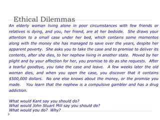 Ethical Dilemmas
An elderly woman living alone in poor circumstances with few friends or
relatives is dying, and you, her friend, are at her bedside. She draws your
attention to a small case under her bed, which contains some momentos
along with the money she has managed to save over the years, despite her
apparent poverty. She asks you to take the case and to promise to deliver its
contents, after she dies, to her nephew living in another state. Moved by her
plight and by your affection for her, you promise to do as she requests. After
a tearful goodbye, you take the case and leave. A few weeks later the old
woman dies, and when you open the case, you discover that it contains
$500,000 dollars. No one else knows about the money, or the promise you
made. You learn that the nephew is a compulsive gambler and has a drug
addiction.
What would Kant say you should do?
What would John Stuart Mill say you should do?
What would you do? Why?
 