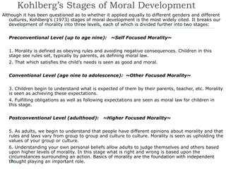 Kohlberg’s Stages of Moral Development
Although it has been questioned as to whether it applied equally to different genders and different
cultures, Kohlberg’s (1973) stages of moral development is the most widely cited. It breaks our
development of morality into three levels, each of which is divided further into two stages:
Preconventional Level (up to age nine): ~Self Focused Morality~
1. Morality is defined as obeying rules and avoiding negative consequences. Children in this
stage see rules set, typically by parents, as defining moral law.
2. That which satisfies the child’s needs is seen as good and moral.
Conventional Level (age nine to adolescence): ~Other Focused Morality~
3. Children begin to understand what is expected of them by their parents, teacher, etc. Morality
is seen as achieving these expectations.
4. Fulfilling obligations as well as following expectations are seen as moral law for children in
this stage.
Postconventional Level (adulthood): ~Higher Focused Morality~
5. As adults, we begin to understand that people have different opinions about morality and that
rules and laws vary from group to group and culture to culture. Morality is seen as upholding the
values of your group or culture.
6. Understanding your own personal beliefs allow adults to judge themselves and others based
upon higher levels of morality. In this stage what is right and wrong is based upon the
circumstances surrounding an action. Basics of morality are the foundation with independent
thought playing an important role.
 