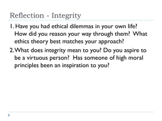 Reflection - Integrity
1. Have you had ethical dilemmas in your own life?
How did you reason your way through them? What
ethics theory best matches your approach?
2.What does integrity mean to you? Do you aspire to
be a virtuous person? Has someone of high moral
principles been an inspiration to you?
 