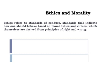 Ethics and Morality
Ethics refers to standards of conduct, standards that indicate
how one should behave based on moral duties and virtues, which
themselves are derived from principles of right and wrong.
 