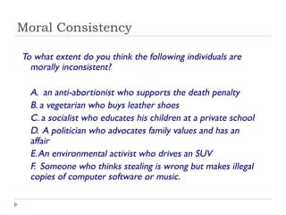 Moral Consistency
To what extent do you think the following individuals are
morally inconsistent?
A. an anti-abortionist who supports the death penalty
B. a vegetarian who buys leather shoes
C. a socialist who educates his children at a private school
D. A politician who advocates family values and has an
affair
E.An environmental activist who drives an SUV
F. Someone who thinks stealing is wrong but makes illegal
copies of computer software or music.
 