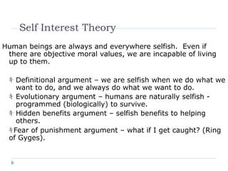 Self Interest Theory
Human beings are always and everywhere selfish. Even if
there are objective moral values, we are incapable of living
up to them.
ｷ Definitional argument – we are selfish when we do what we
want to do, and we always do what we want to do.
ｷ Evolutionary argument – humans are naturally selfish -
programmed (biologically) to survive.
ｷ Hidden benefits argument – selfish benefits to helping
others.
ｷFear of punishment argument – what if I get caught? (Ring
of Gyges).
 