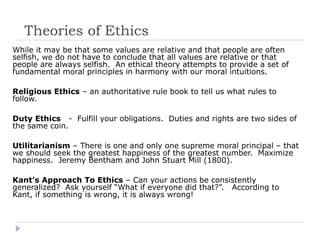 Theories of Ethics
While it may be that some values are relative and that people are often
selfish, we do not have to conclude that all values are relative or that
people are always selfish. An ethical theory attempts to provide a set of
fundamental moral principles in harmony with our moral intuitions.
Religious Ethics – an authoritative rule book to tell us what rules to
follow.
Duty Ethics - Fulfill your obligations. Duties and rights are two sides of
the same coin.
Utilitarianism – There is one and only one supreme moral principal – that
we should seek the greatest happiness of the greatest number. Maximize
happiness. Jeremy Bentham and John Stuart Mill (1800).
Kant’s Approach To Ethics – Can your actions be consistently
generalized? Ask yourself “What if everyone did that?”. According to
Kant, if something is wrong, it is always wrong!
 