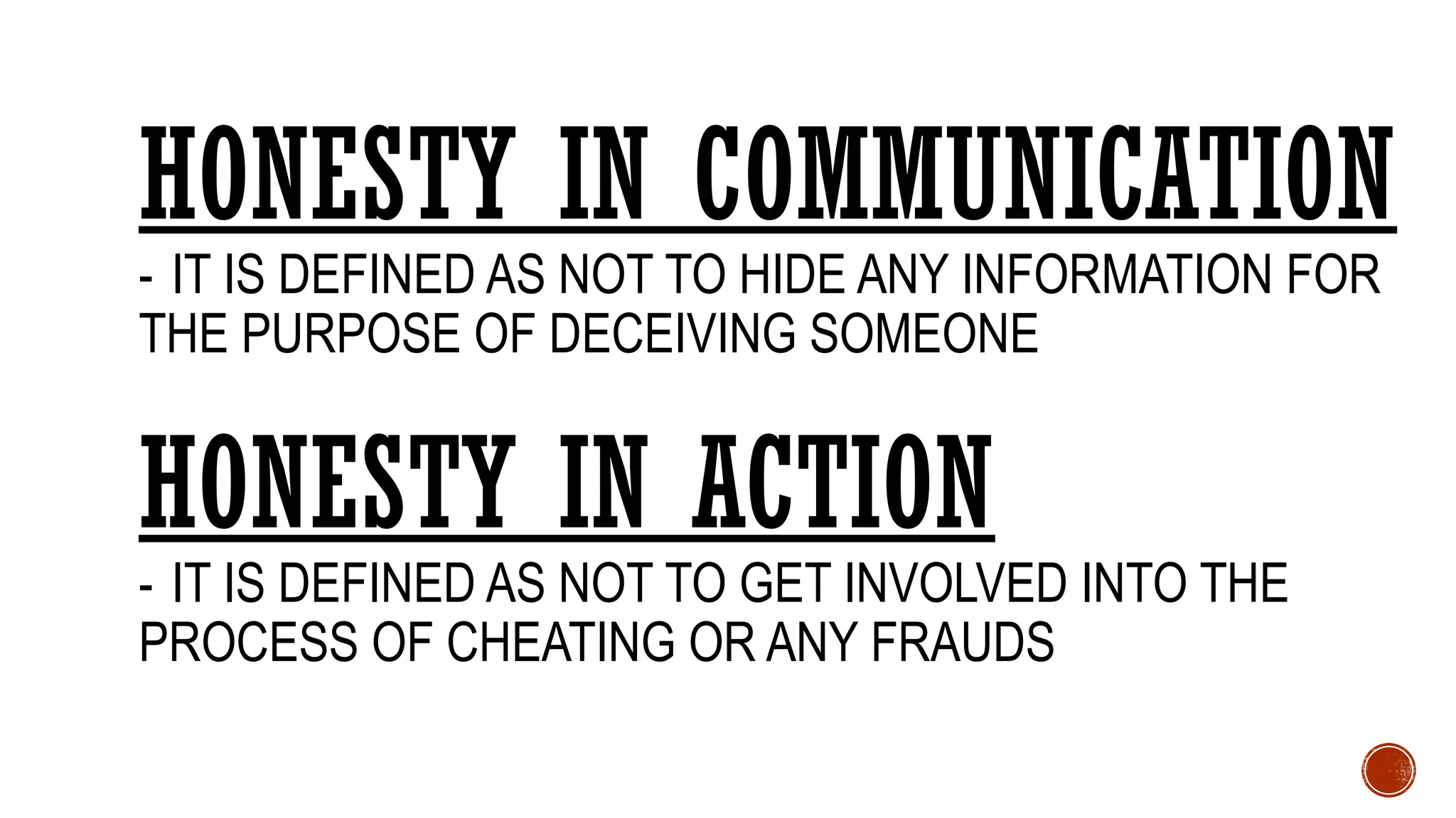 HONESTY IN COMMUNICATION
- IT IS DEFINED AS NOT TO HIDE ANY INFORMATION FOR
THE PURPOSE OF DECEIVING SOMEONE
HONESTY IN ACTION
- IT IS DEFINED AS NOT TO GET INVOLVED INTO THE
PROCESS OF CHEATING OR ANY FRAUDS
 