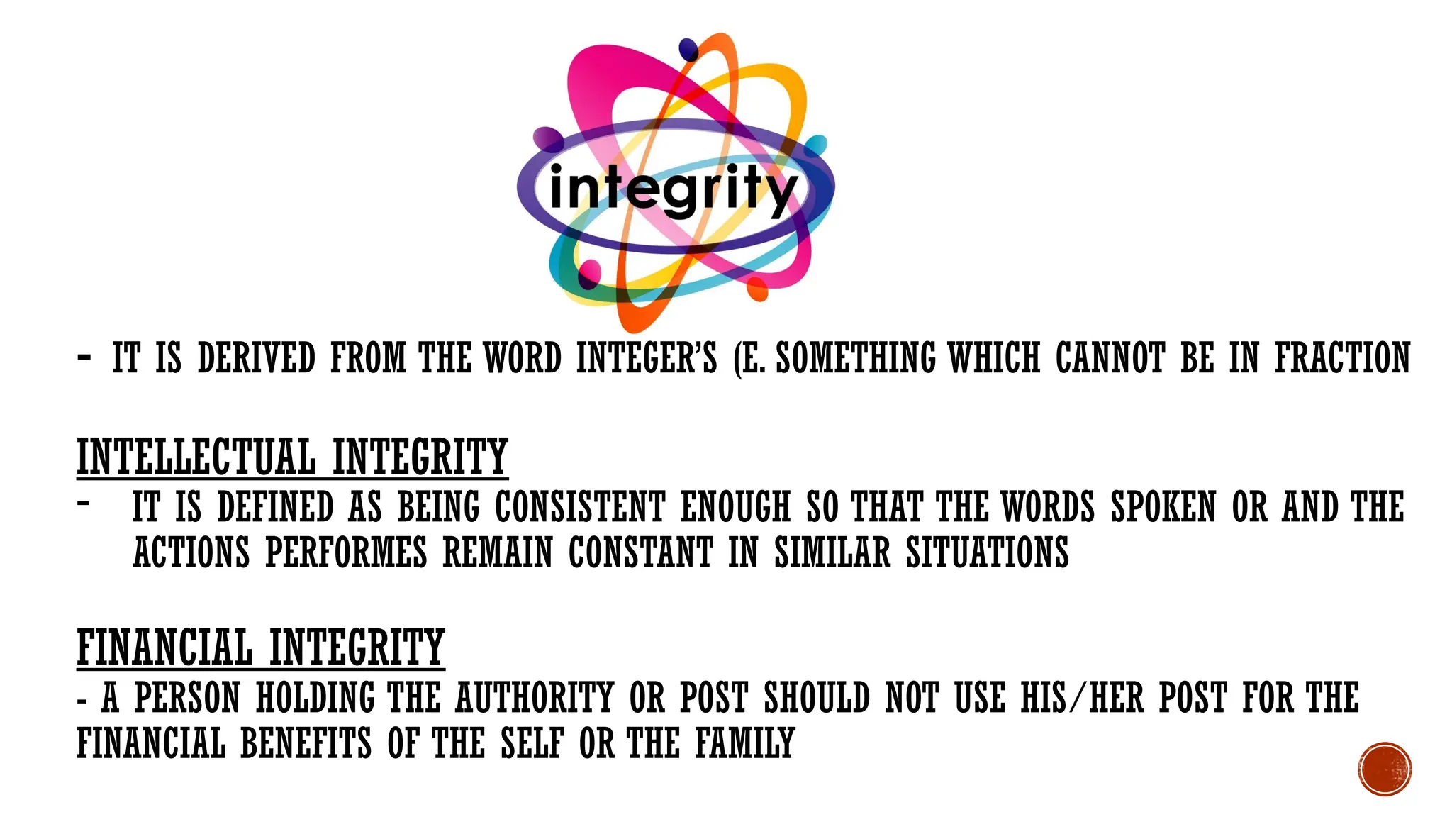 - IT IS DERIVED FROM THE WORD INTEGER’S (E. SOMETHING WHICH CANNOT BE IN FRACTION
INTELLECTUAL INTEGRITY
- IT IS DEFINED AS BEING CONSISTENT ENOUGH SO THAT THE WORDS SPOKEN OR AND THE
ACTIONS PERFORMES REMAIN CONSTANT IN SIMILAR SITUATIONS
FINANCIAL INTEGRITY
- A PERSON HOLDING THE AUTHORITY OR POST SHOULD NOT USE HIS/HER POST FOR THE
FINANCIAL BENEFITS OF THE SELF OR THE FAMILY
 