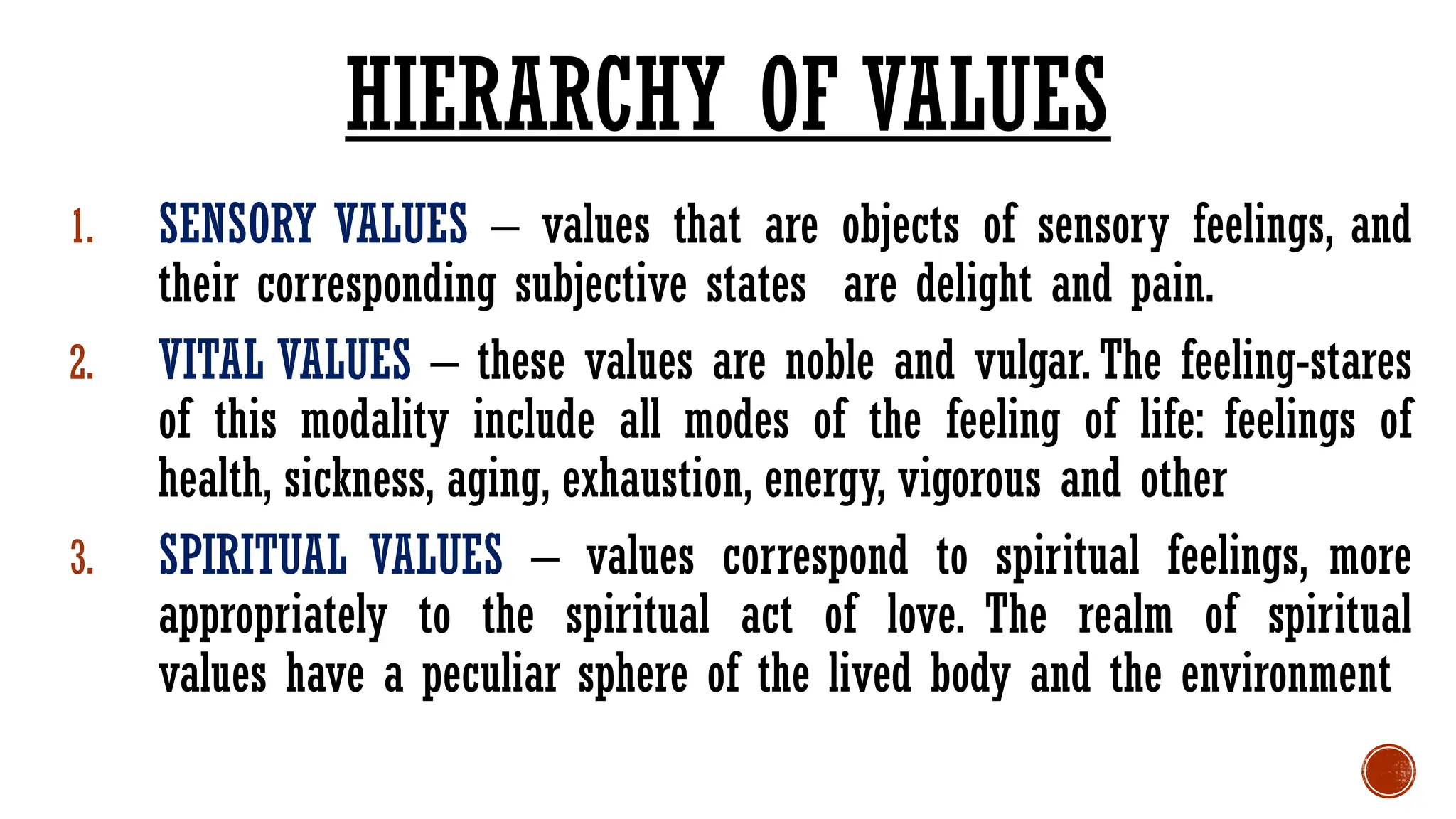 1. SENSORY VALUES – values that are objects of sensory feelings, and
their corresponding subjective states are delight and pain.
2. VITAL VALUES – these values are noble and vulgar. The feeling-stares
of this modality include all modes of the feeling of life: feelings of
health, sickness, aging, exhaustion, energy, vigorous and other
3. SPIRITUAL VALUES – values correspond to spiritual feelings, more
appropriately to the spiritual act of love. The realm of spiritual
values have a peculiar sphere of the lived body and the environment
HIERARCHY OF VALUES
 