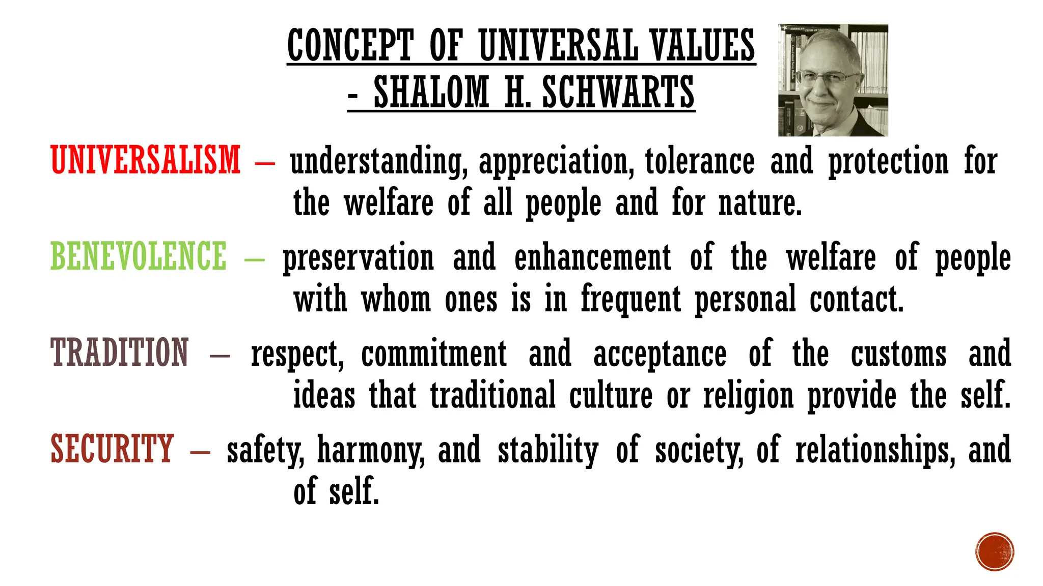 UNIVERSALISM – understanding, appreciation, tolerance and protection for
the welfare of all people and for nature.
BENEVOLENCE – preservation and enhancement of the welfare of people
with whom ones is in frequent personal contact.
TRADITION – respect, commitment and acceptance of the customs and
ideas that traditional culture or religion provide the self.
SECURITY – safety, harmony, and stability of society, of relationships, and
of self.
CONCEPT OF UNIVERSAL VALUES
- SHALOM H. SCHWARTS
 