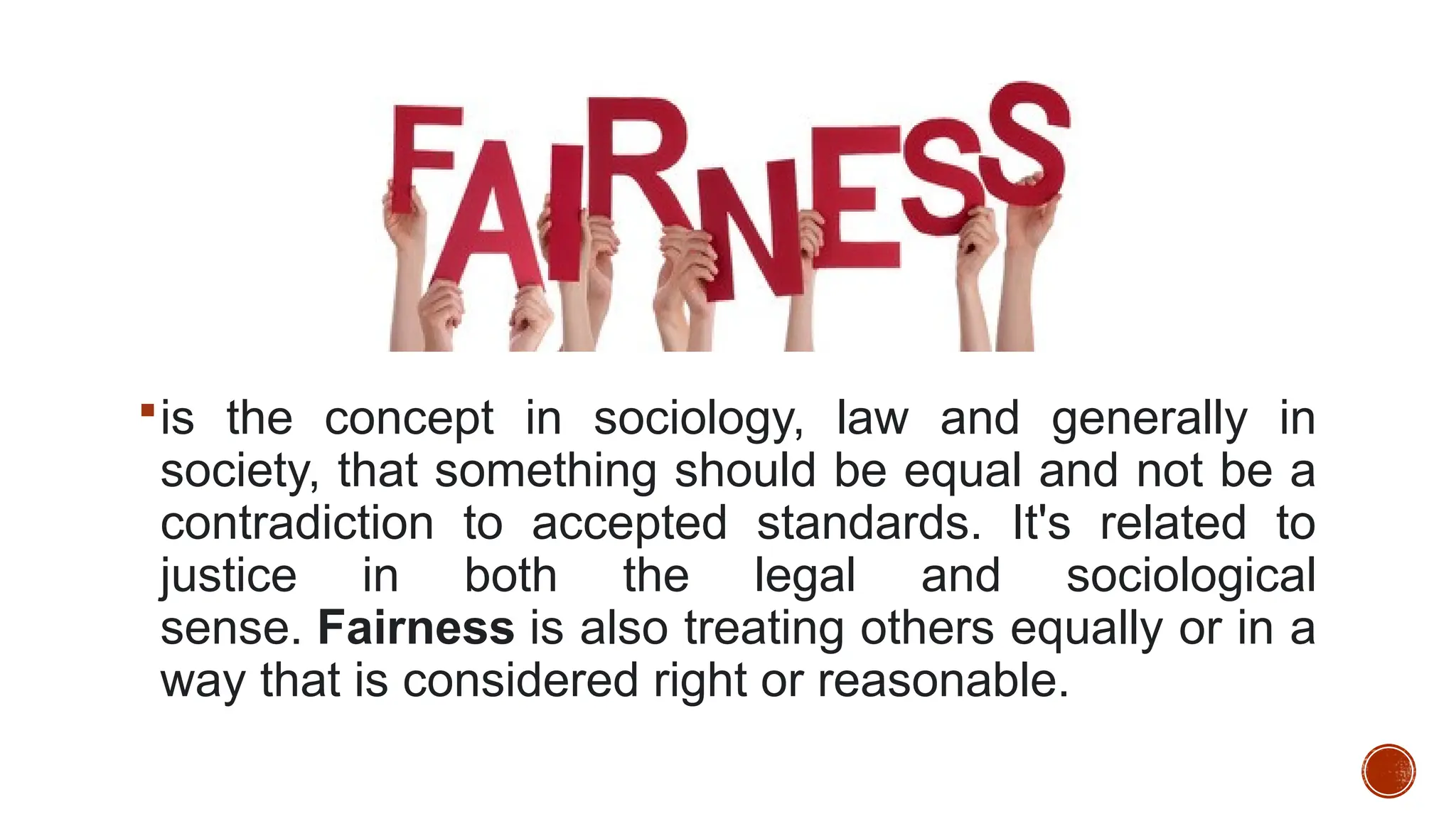 is the concept in sociology, law and generally in
society, that something should be equal and not be a
contradiction to accepted standards. It's related to
justice in both the legal and sociological
sense. Fairness is also treating others equally or in a
way that is considered right or reasonable.
 