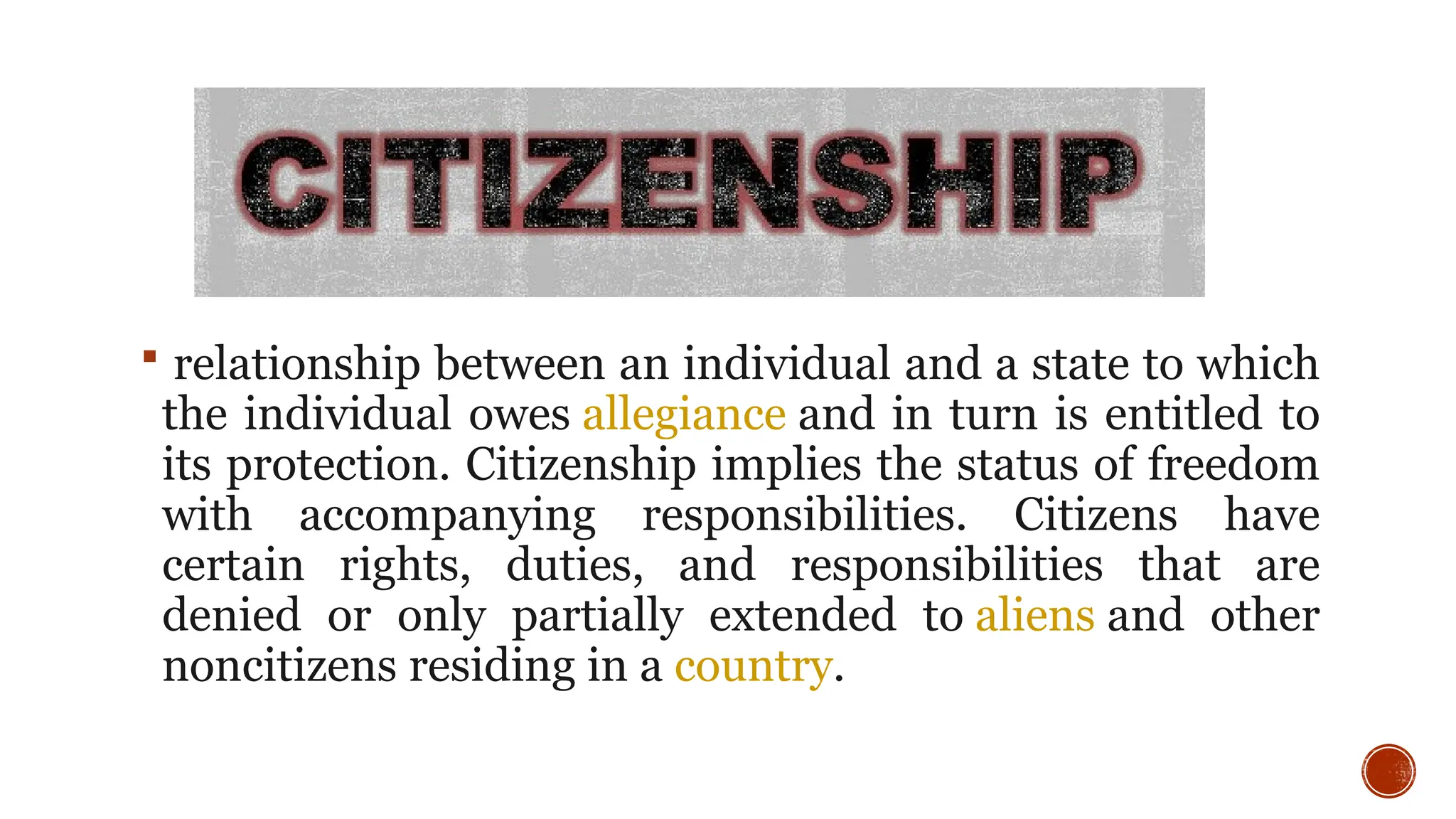  relationship between an individual and a state to which
the individual owes allegiance and in turn is entitled to
its protection. Citizenship implies the status of freedom
with accompanying responsibilities. Citizens have
certain rights, duties, and responsibilities that are
denied or only partially extended to aliens and other
noncitizens residing in a country.
 
