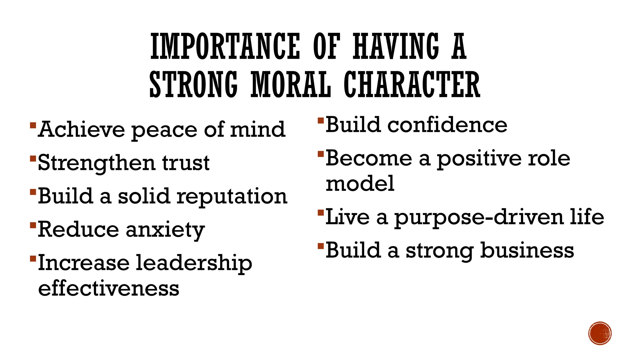 IMPORTANCE OF HAVING A
STRONG MORAL CHARACTER
Achieve peace of mind
Strengthen trust
Build a solid reputation
Reduce anxiety
Increase leadership
effectiveness
Build confidence
Become a positive role
model
Live a purpose-driven life
Build a strong business
 