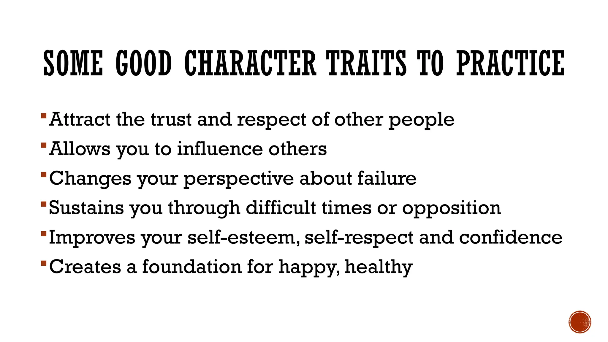SOME GOOD CHARACTER TRAITS TO PRACTICE
Attract the trust and respect of other people
Allows you to influence others
Changes your perspective about failure
Sustains you through difficult times or opposition
Improves your self-esteem, self-respect and confidence
Creates a foundation for happy, healthy
 