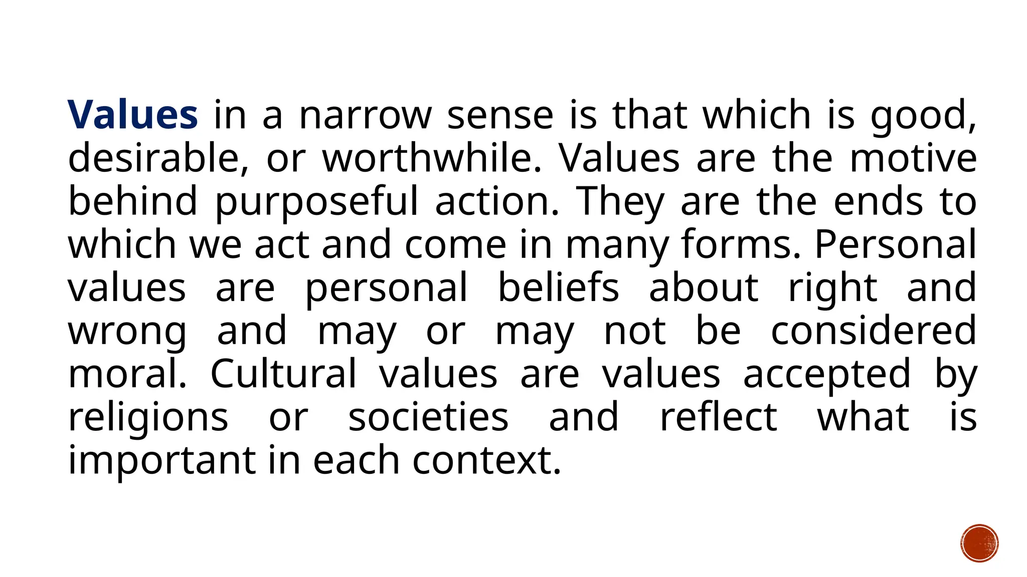 Values in a narrow sense is that which is good,
desirable, or worthwhile. Values are the motive
behind purposeful action. They are the ends to
which we act and come in many forms. Personal
values are personal beliefs about right and
wrong and may or may not be considered
moral. Cultural values are values accepted by
religions or societies and reflect what is
important in each context.
 