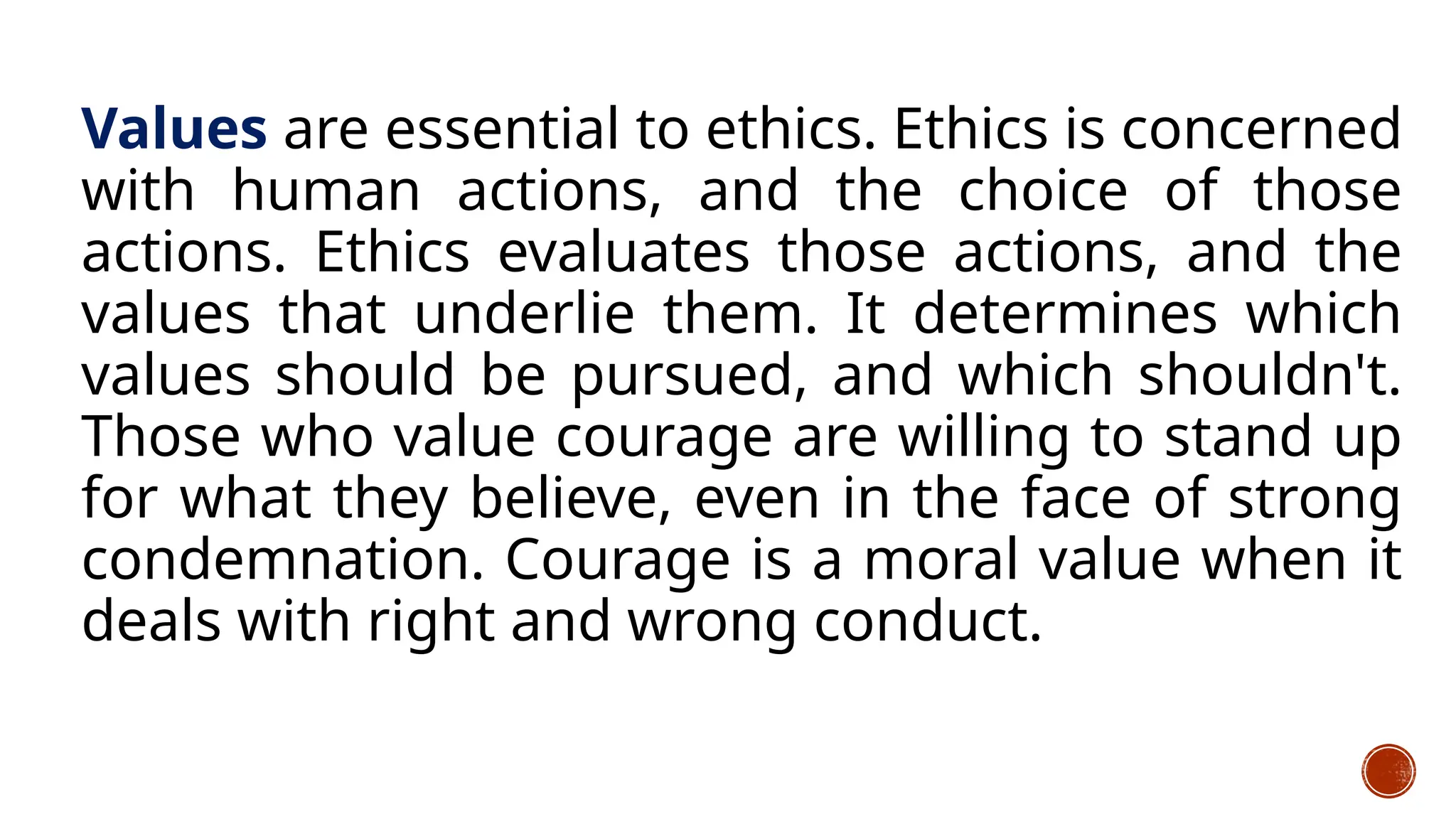 Values are essential to ethics. Ethics is concerned
with human actions, and the choice of those
actions. Ethics evaluates those actions, and the
values that underlie them. It determines which
values should be pursued, and which shouldn't.
Those who value courage are willing to stand up
for what they believe, even in the face of strong
condemnation. Courage is a moral value when it
deals with right and wrong conduct.
 