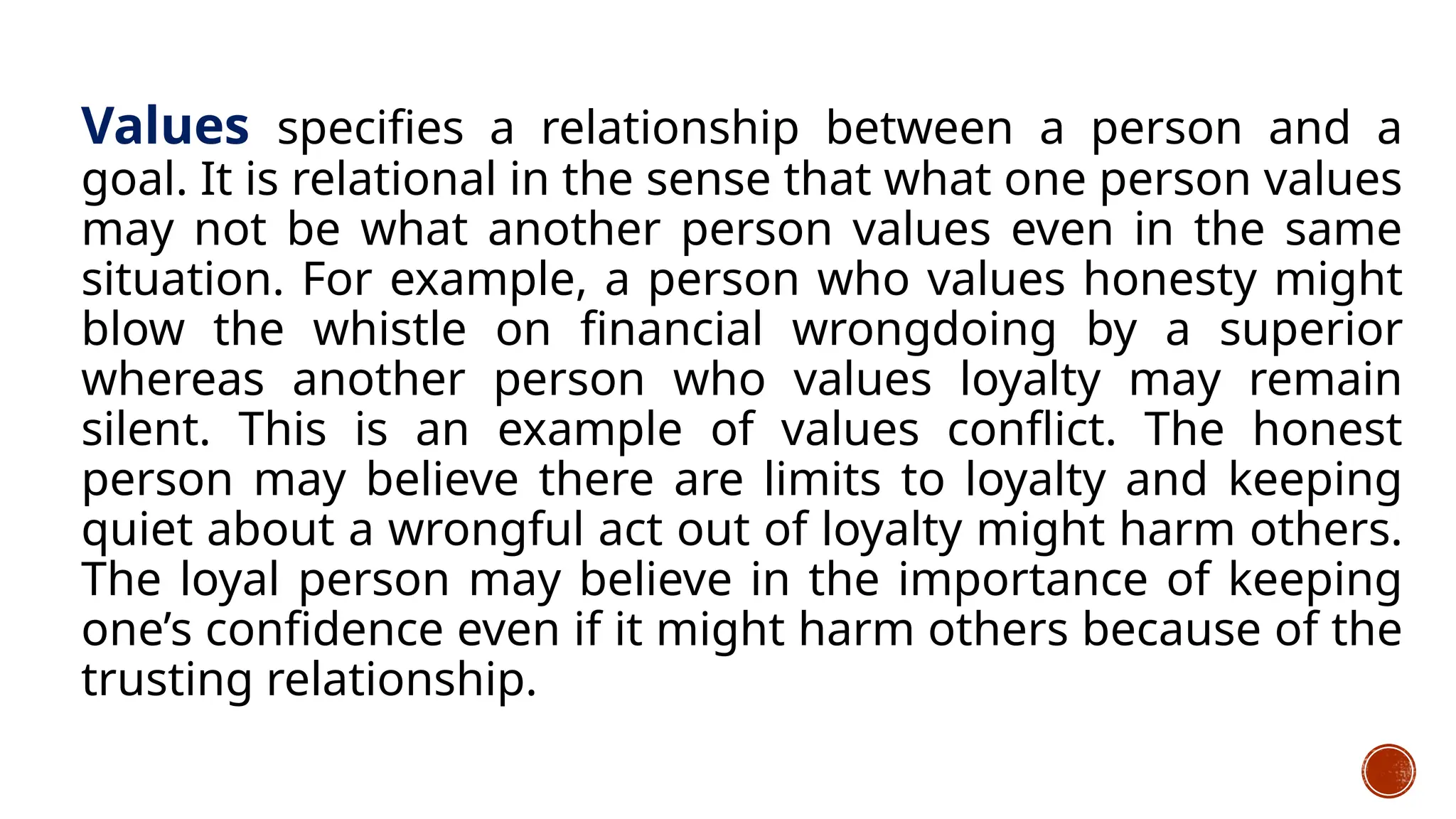 Values specifies a relationship between a person and a
goal. It is relational in the sense that what one person values
may not be what another person values even in the same
situation. For example, a person who values honesty might
blow the whistle on financial wrongdoing by a superior
whereas another person who values loyalty may remain
silent. This is an example of values conflict. The honest
person may believe there are limits to loyalty and keeping
quiet about a wrongful act out of loyalty might harm others.
The loyal person may believe in the importance of keeping
one’s confidence even if it might harm others because of the
trusting relationship.
 