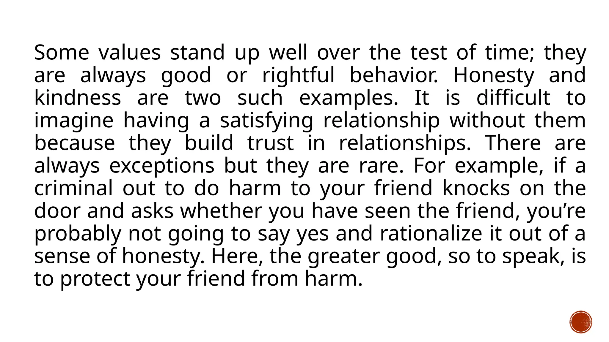 Some values stand up well over the test of time; they
are always good or rightful behavior. Honesty and
kindness are two such examples. It is difficult to
imagine having a satisfying relationship without them
because they build trust in relationships. There are
always exceptions but they are rare. For example, if a
criminal out to do harm to your friend knocks on the
door and asks whether you have seen the friend, you’re
probably not going to say yes and rationalize it out of a
sense of honesty. Here, the greater good, so to speak, is
to protect your friend from harm.
 