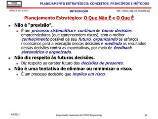 EThICS
ENGINEERING
                         PLANEJAMENTO ESTRATÉGICO: CONCEITOS, PRINCÍPIOS E MÉTODOS

 EThICS 903.030.01                             INTRODUÇÃO                         Ref.: [DRUC_02] [EE_903.004.00]


                Planejamento Estratégico: O Que Não É e O Que É
      Não é “previsão”.
              É um processo sistemático e contínuo de tomar decisões
               empreendedoras (que compreendem riscos), com o melhor
               conhecimento possível de seu futuro, organizando os esforços
               necessários para a execução dessas decisões e medindo os resultados
               dessas decisões contra as expectativas, por meio de feedback
               sistemático e organizado.
      Não diz respeito às futuras decisões.
              Diz respeito ao caráter futuro das decisões do presente.
      Não é uma tentativa de eliminar ou minimizar o risco.
              É um processo decisório que implica em risco.




    4/3/2013                      Propriedade Intelectual de EThICS Engineering                             11
 