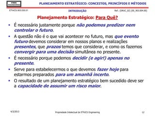EThICS
ENGINEERING
                     PLANEJAMENTO ESTRATÉGICO: CONCEITOS, PRINCÍPIOS E MÉTODOS

 EThICS 903.030.01                        INTRODUÇÃO                         Ref.: [DRUC_02] [EE_903.004.00]


                     Planejamento Estratégico: Para Quê?
 É necessário justamente porque não podemos predizer nem
  controlar o futuro.
 A questão não é o que vai acontecer no futuro, mas que evento
  futuro devemos considerar em nossos planos e realizações
  presentes, que prazos temos que considerar, e como os fazemos
  convergir para uma decisão simultânea no presente.
 É necessário porque podemos decidir (e agir!) apenas no
  presente.
 Serve para estabelecermos o que devemos fazer hoje para
  estarmos preparados para um amanhã incerto.
 O resultado de um planejamento estratégico bem sucedido deve ser
  a capacidade de assumir um risco maior.




  4/3/2013                   Propriedade Intelectual de EThICS Engineering                             12
 
