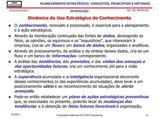EThICS
ENGINEERING
                      PLANEJAMENTO ESTRATÉGICO: CONCEITOS, PRINCÍPIOS E MÉTODOS

 EThICS 903.030.01                         INTRODUÇÃO                         Ref.: [EE_904.001.00]


                 Dinâmica do Uso Estratégico do Conhecimento
    O conhecimento, renovado e processado, é essencial para o planejamento
     e à ação estratégicos.
    Através da monitoração continuada das fontes de dados, abrangendo os
     fatos, as opiniões, os equívocos e as “esquisitices”, que interessam à
     empresa, cria-se um fluxo e um banco de dados, organizados e analíticos.
    Através do processamento, da análise e da síntese desses dados, cria-se um
     fluxo e um banco de informações correspondente.
    A análise das tendências, das previsões, e das visões das ameaças e
     das oportunidades futuras, cria um conhecimento útil para a visão
     estratégica.
    A experiência acumulada e a inteligência organizacional decorrente
     desses conhecimentos (e das experiências acumuladas), deve levar a um
     posicionamento sábio e ao reconhecimento de situações de alerta
     avançado.
    Pode-se então estabelecer um plano de ações estratégicas preventivas
     que, se executados no presente, poderão levar às mudanças das
     tendências e à obtenção de fatos futuros favoráveis à organização.
  4/3/2013                    Propriedade Intelectual de EThICS Engineering                     13
 