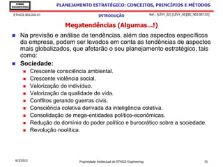 EThICS
ENGINEERING
                        PLANEJAMENTO ESTRATÉGICO: CONCEITOS, PRINCÍPIOS E MÉTODOS

 EThICS 903.030.01                            INTRODUÇÃO                         Ref.: [LÉVY_02] [LÉVY_05][EE_903.007.03]


                           Megatendências (Algumas...!)
    Na previsão e análise de tendências, além dos aspectos específicos
     da empresa, podem ser levados em conta as tendências de aspectos
     mais globalizados, que afetarão o seu planejamento estratégico, tais
     como:
    Sociedade:
             Crescente consciência ambiental.
             Crescente violência social.
             Valorização do indivíduo.
             Valorização da qualidade de vida.
             Conflitos gerando guerras civis.
             Consciência coletiva derivada da inteligência coletiva.
             Consolidação de mega-entidades político-econômicas.
             Redução do domínio do poder político e burocrático sobre a sociedade.
             Revolução noolítica.




  4/3/2013                       Propriedade Intelectual de EThICS Engineering                                       15
 