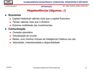 EThICS
ENGINEERING
                         PLANEJAMENTO ESTRATÉGICO: CONCEITOS, PRINCÍPIOS E MÉTODOS

 EThICS 903.030.01                             INTRODUÇÃO                         Ref.: [DAVI_01][LÉVY_05][EE_903.007.03]


                            Megatendências (Algumas...!)
    Economia
             Capital intelectual valendo mais que o capital financeiro.
             Tempo valendo mais que o dinheiro.
             Extrema mobilidade dos investimentos.
    Comunicação
             Conexão planetária.
             Virtualização do mundo.
             Redes, com Centros Virtuais de Inteligência Coletiva nos nós.
             Velocidade, instantaneidade e disponibilidade.




  4/3/2013                        Propriedade Intelectual de EThICS Engineering                                      16
 