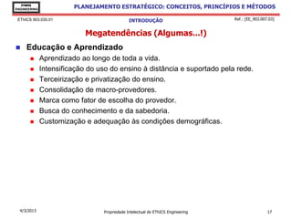 EThICS
ENGINEERING
                        PLANEJAMENTO ESTRATÉGICO: CONCEITOS, PRINCÍPIOS E MÉTODOS

 EThICS 903.030.01                            INTRODUÇÃO                         Ref.: [EE_903.007.03]


                            Megatendências (Algumas...!)
    Educação e Aprendizado
             Aprendizado ao longo de toda a vida.
             Intensificação do uso do ensino à distância e suportado pela rede.
             Terceirização e privatização do ensino.
             Consolidação de macro-provedores.
             Marca como fator de escolha do provedor.
             Busca do conhecimento e da sabedoria.
             Customização e adequação às condições demográficas.




  4/3/2013                       Propriedade Intelectual de EThICS Engineering                    17
 