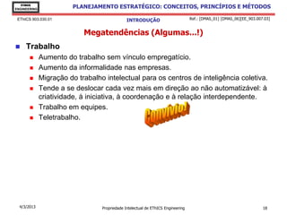EThICS
ENGINEERING
                         PLANEJAMENTO ESTRATÉGICO: CONCEITOS, PRINCÍPIOS E MÉTODOS

 EThICS 903.030.01                             INTRODUÇÃO                         Ref.: [DMAS_01] [DMAS_06][EE_903.007.03]


                            Megatendências (Algumas...!)
    Trabalho
             Aumento do trabalho sem vínculo empregatício.
             Aumento da informalidade nas empresas.
             Migração do trabalho intelectual para os centros de inteligência coletiva.
             Tende a se deslocar cada vez mais em direção ao não automatizável: à
              criatividade, à iniciativa, à coordenação e à relação interdependente.
             Trabalho em equipes.
             Teletrabalho.




  4/3/2013                        Propriedade Intelectual de EThICS Engineering                                       18
 